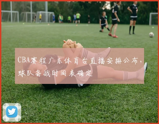 CBA赛程广东体育台直播安排公布，球队备战时间表确定