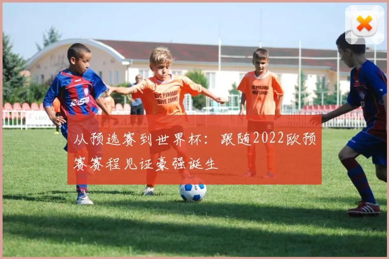 从预选赛到世界杯：跟随2022欧预赛赛程见证豪强诞生