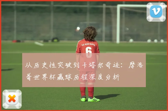 从历史性突破到卡塔尔奇迹：摩洛哥世界杯赢球历程深度分析